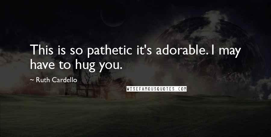 Ruth Cardello Quotes: This is so pathetic it's adorable. I may have to hug you.