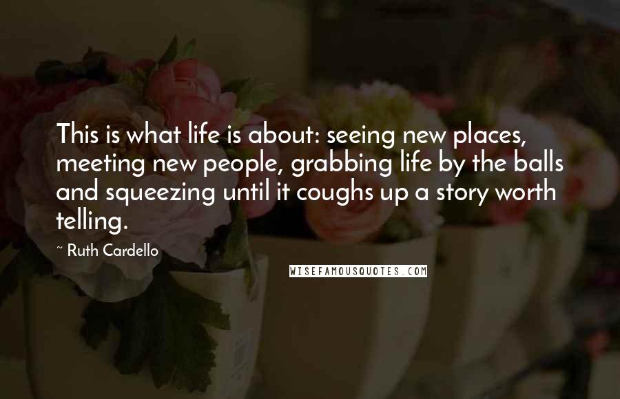 Ruth Cardello Quotes: This is what life is about: seeing new places, meeting new people, grabbing life by the balls and squeezing until it coughs up a story worth telling.