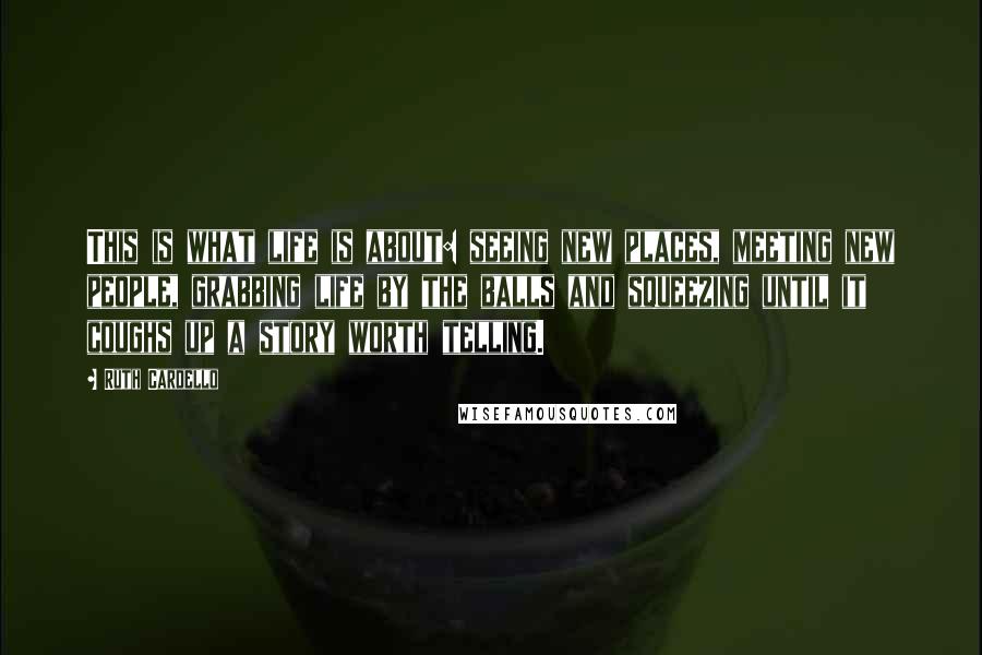 Ruth Cardello Quotes: This is what life is about: seeing new places, meeting new people, grabbing life by the balls and squeezing until it coughs up a story worth telling.