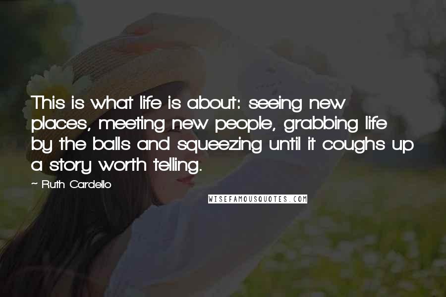 Ruth Cardello Quotes: This is what life is about: seeing new places, meeting new people, grabbing life by the balls and squeezing until it coughs up a story worth telling.