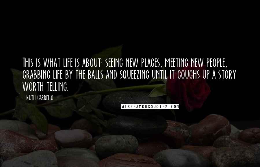 Ruth Cardello Quotes: This is what life is about: seeing new places, meeting new people, grabbing life by the balls and squeezing until it coughs up a story worth telling.