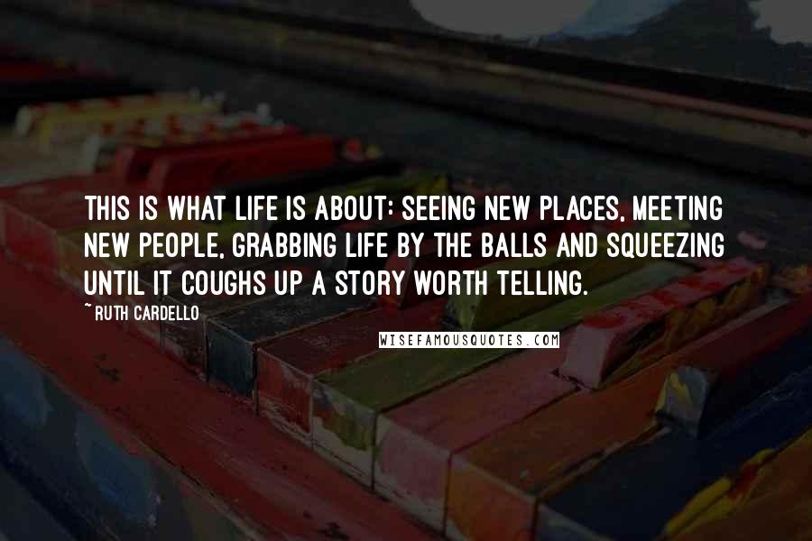Ruth Cardello Quotes: This is what life is about: seeing new places, meeting new people, grabbing life by the balls and squeezing until it coughs up a story worth telling.
