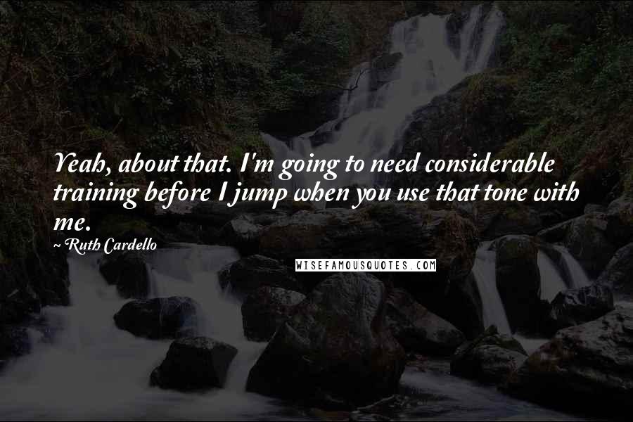 Ruth Cardello Quotes: Yeah, about that. I'm going to need considerable training before I jump when you use that tone with me.