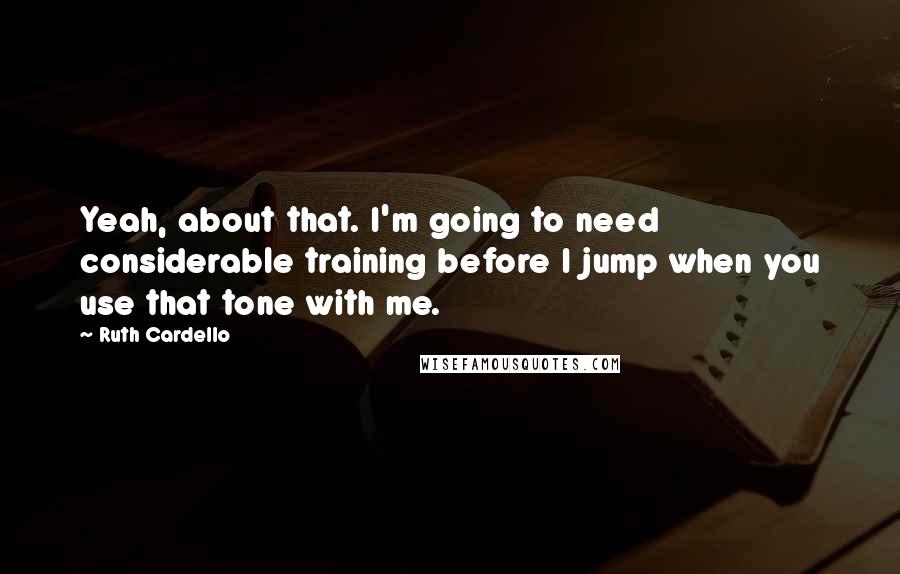 Ruth Cardello Quotes: Yeah, about that. I'm going to need considerable training before I jump when you use that tone with me.