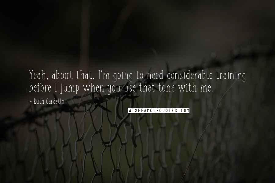 Ruth Cardello Quotes: Yeah, about that. I'm going to need considerable training before I jump when you use that tone with me.