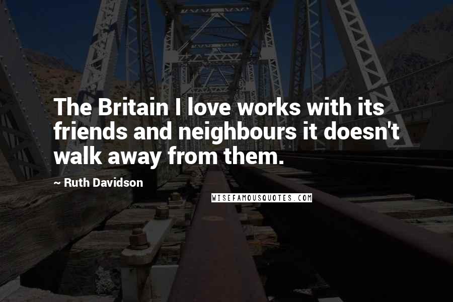 Ruth Davidson Quotes: The Britain I love works with its friends and neighbours it doesn't walk away from them.