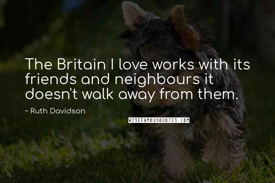 Ruth Davidson Quotes: The Britain I love works with its friends and neighbours it doesn't walk away from them.