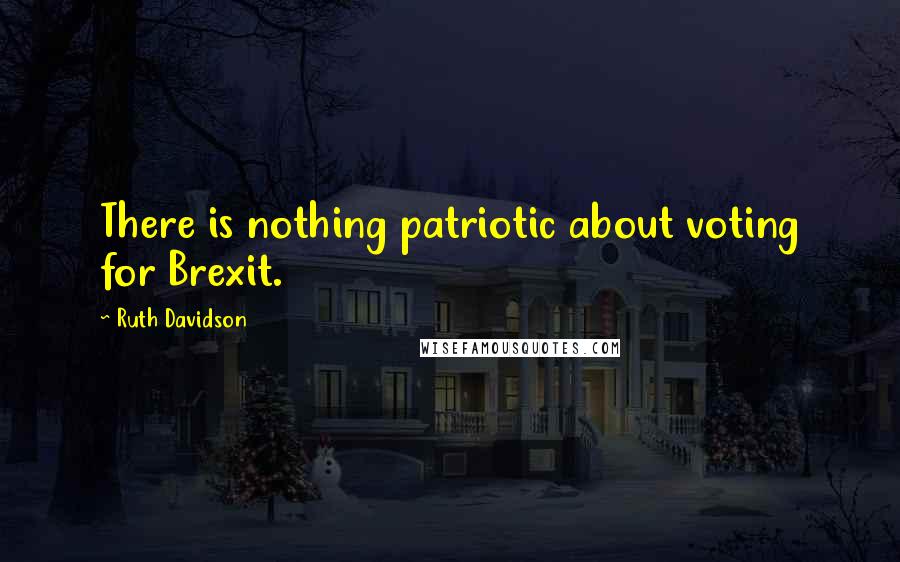 Ruth Davidson Quotes: There is nothing patriotic about voting for Brexit.