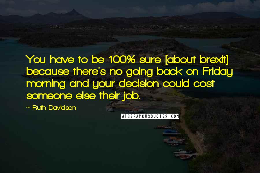 Ruth Davidson Quotes: You have to be 100% sure [about brexit] because there's no going back on Friday morning and your decision could cost someone else their job.
