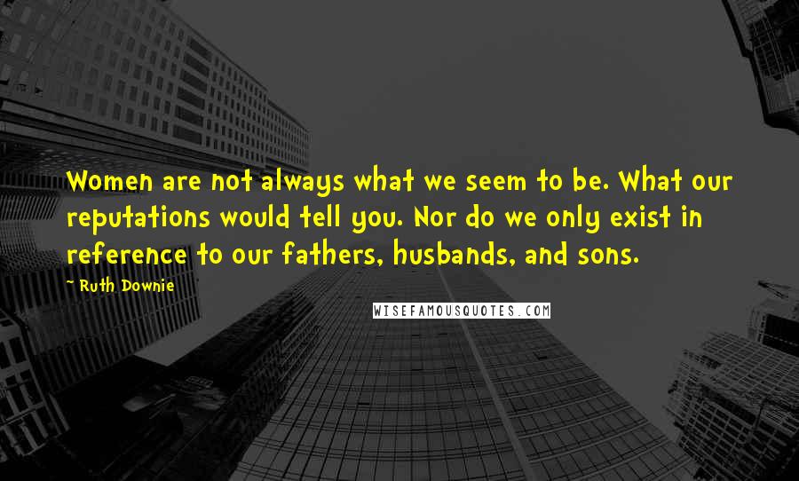 Ruth Downie Quotes: Women are not always what we seem to be. What our reputations would tell you. Nor do we only exist in reference to our fathers, husbands, and sons.