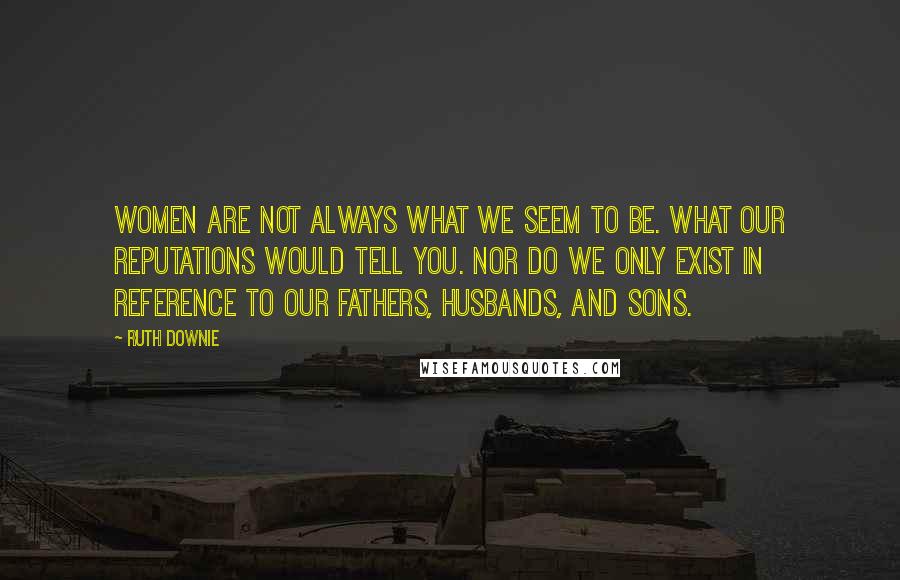 Ruth Downie Quotes: Women are not always what we seem to be. What our reputations would tell you. Nor do we only exist in reference to our fathers, husbands, and sons.