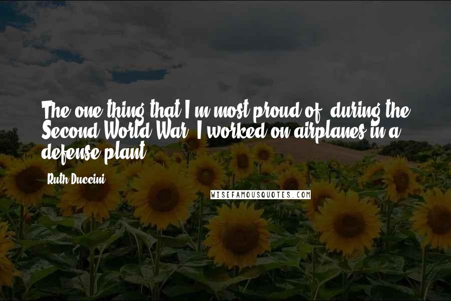 Ruth Duccini Quotes: The one thing that I'm most proud of, during the Second World War, I worked on airplanes in a defense plant.