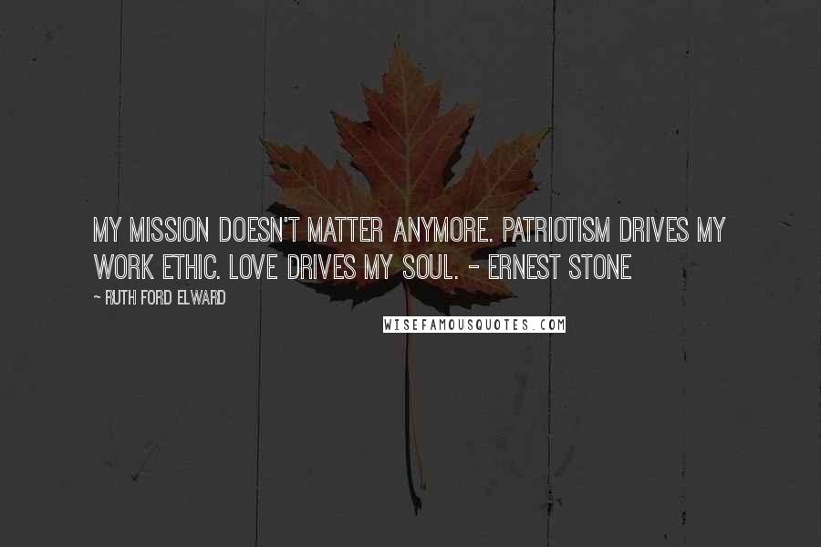 Ruth Ford Elward Quotes: My mission doesn't matter anymore. Patriotism drives my work ethic. Love drives my soul. - Ernest Stone