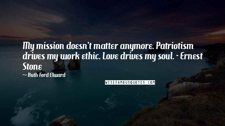 Ruth Ford Elward Quotes: My mission doesn't matter anymore. Patriotism drives my work ethic. Love drives my soul. - Ernest Stone