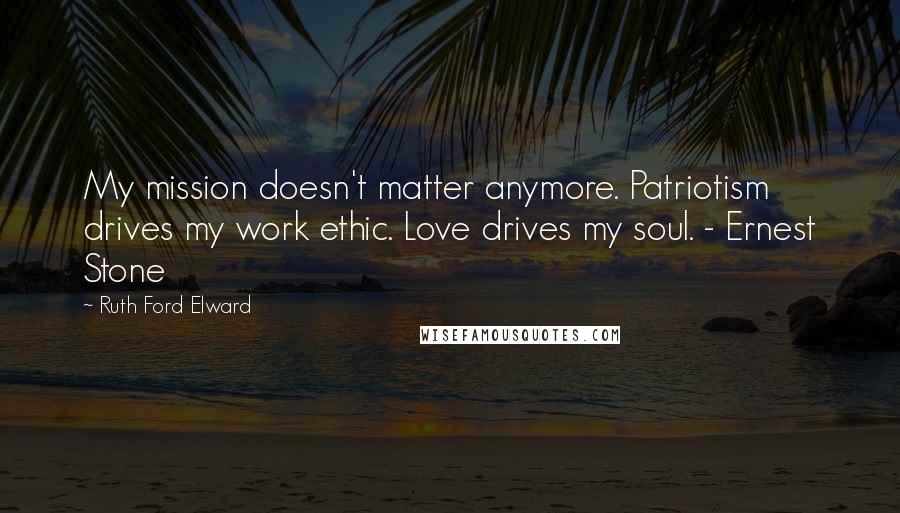 Ruth Ford Elward Quotes: My mission doesn't matter anymore. Patriotism drives my work ethic. Love drives my soul. - Ernest Stone