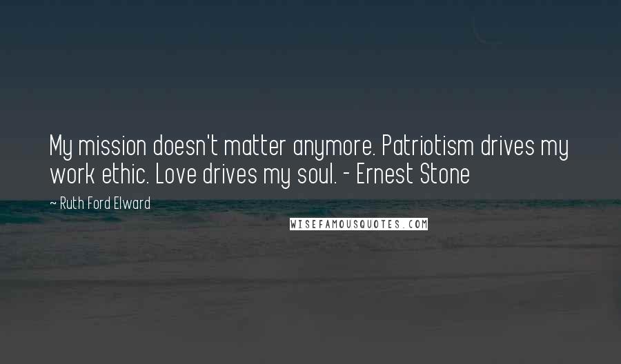 Ruth Ford Elward Quotes: My mission doesn't matter anymore. Patriotism drives my work ethic. Love drives my soul. - Ernest Stone