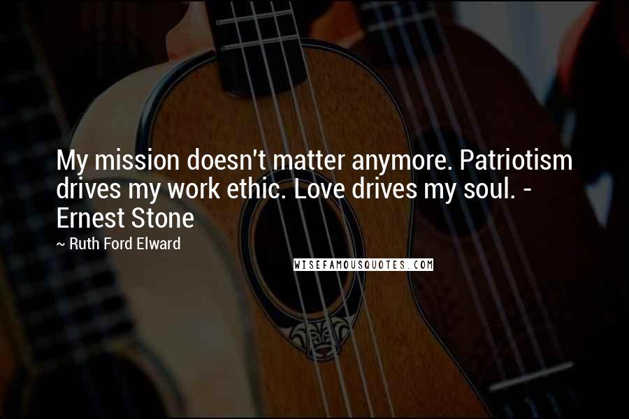 Ruth Ford Elward Quotes: My mission doesn't matter anymore. Patriotism drives my work ethic. Love drives my soul. - Ernest Stone