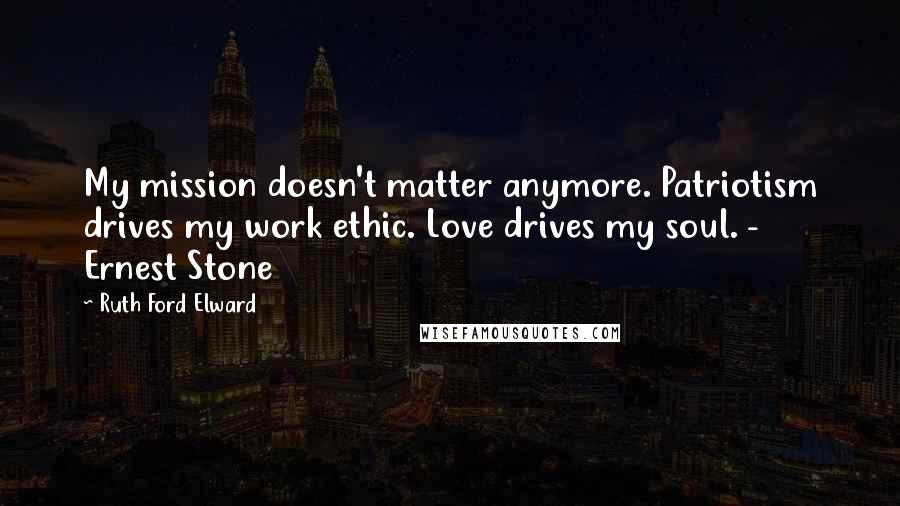 Ruth Ford Elward Quotes: My mission doesn't matter anymore. Patriotism drives my work ethic. Love drives my soul. - Ernest Stone