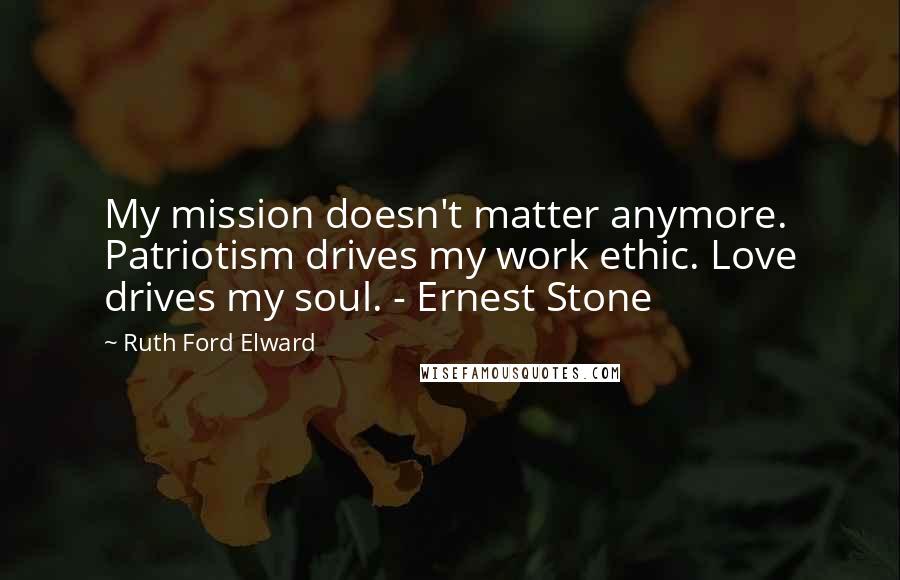 Ruth Ford Elward Quotes: My mission doesn't matter anymore. Patriotism drives my work ethic. Love drives my soul. - Ernest Stone