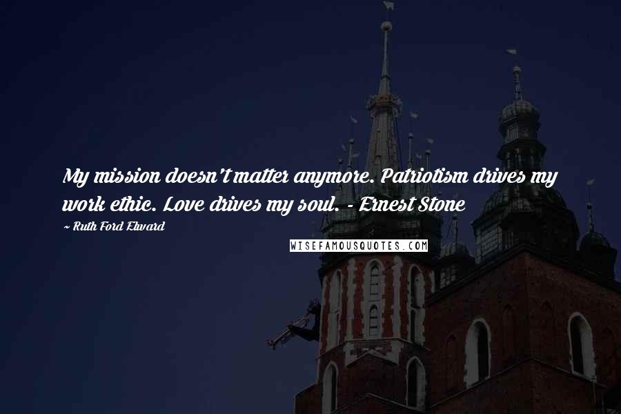 Ruth Ford Elward Quotes: My mission doesn't matter anymore. Patriotism drives my work ethic. Love drives my soul. - Ernest Stone