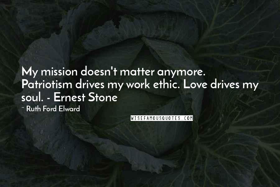 Ruth Ford Elward Quotes: My mission doesn't matter anymore. Patriotism drives my work ethic. Love drives my soul. - Ernest Stone