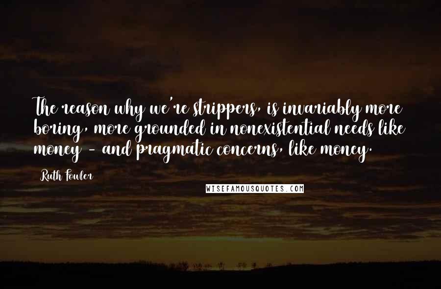 Ruth Fowler Quotes: The reason why we're strippers, is invariably more boring, more grounded in nonexistential needs like money - and pragmatic concerns, like money.