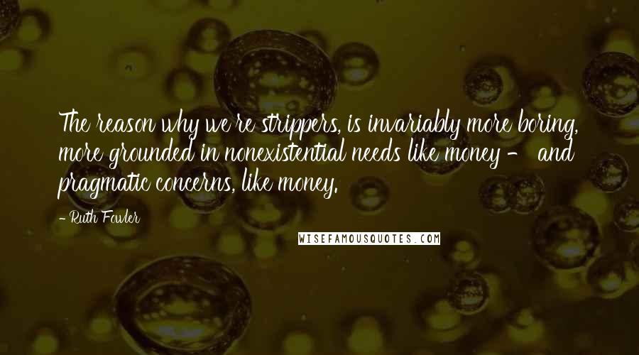 Ruth Fowler Quotes: The reason why we're strippers, is invariably more boring, more grounded in nonexistential needs like money - and pragmatic concerns, like money.