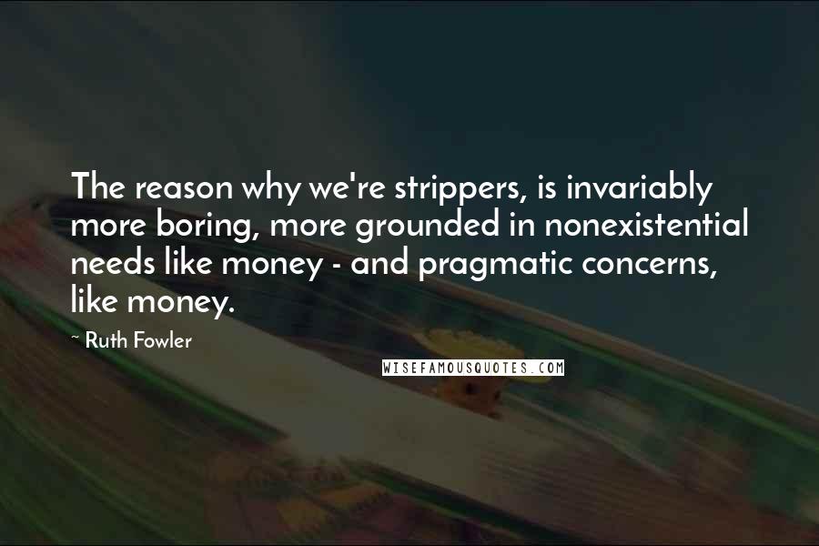 Ruth Fowler Quotes: The reason why we're strippers, is invariably more boring, more grounded in nonexistential needs like money - and pragmatic concerns, like money.