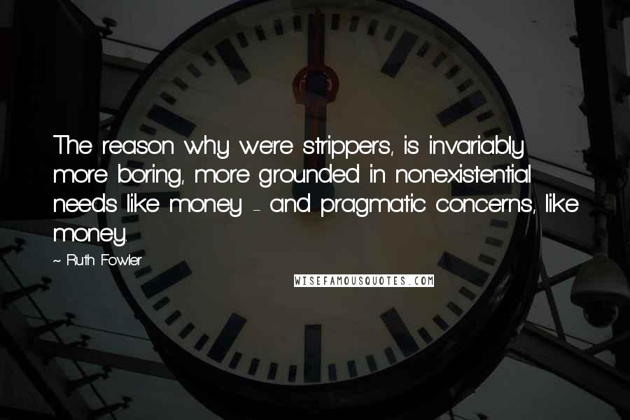 Ruth Fowler Quotes: The reason why we're strippers, is invariably more boring, more grounded in nonexistential needs like money - and pragmatic concerns, like money.