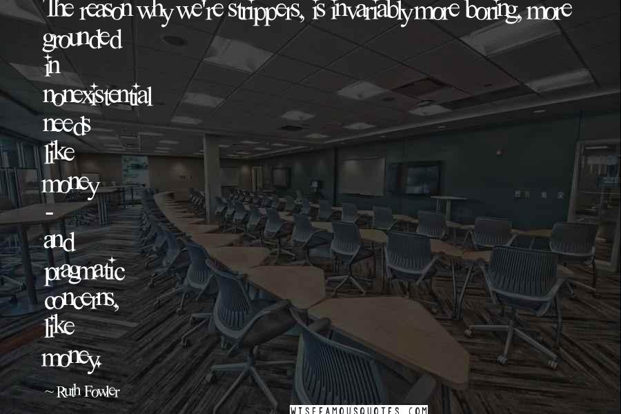 Ruth Fowler Quotes: The reason why we're strippers, is invariably more boring, more grounded in nonexistential needs like money - and pragmatic concerns, like money.