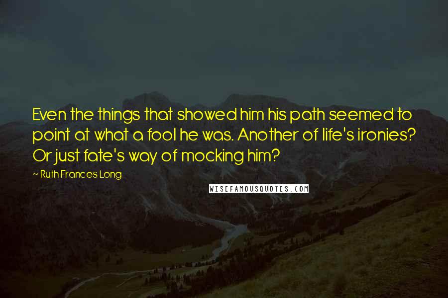 Ruth Frances Long Quotes: Even the things that showed him his path seemed to point at what a fool he was. Another of life's ironies? Or just fate's way of mocking him?