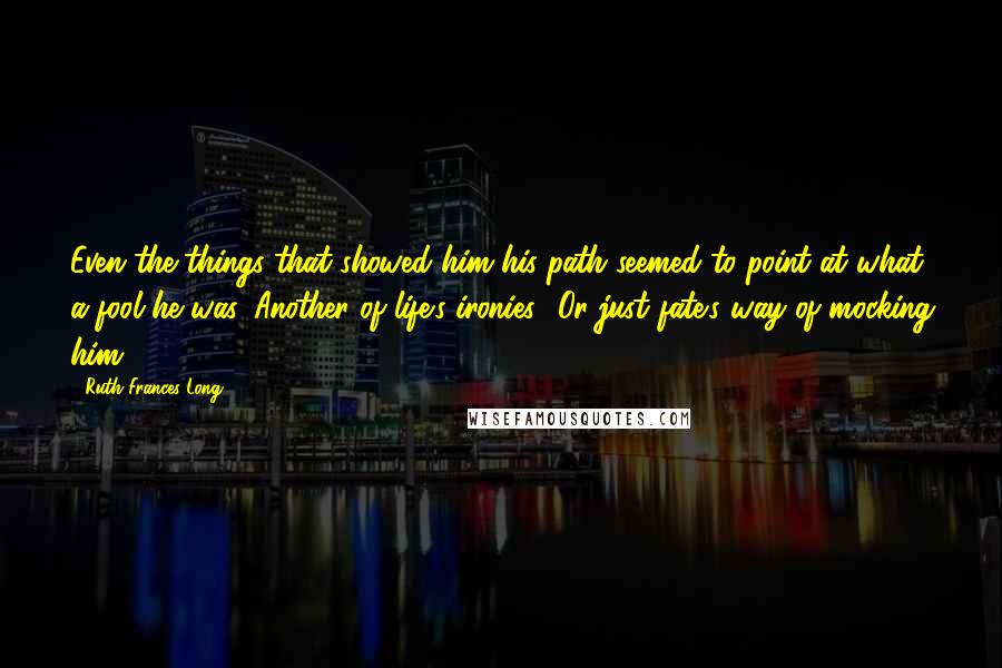 Ruth Frances Long Quotes: Even the things that showed him his path seemed to point at what a fool he was. Another of life's ironies? Or just fate's way of mocking him?