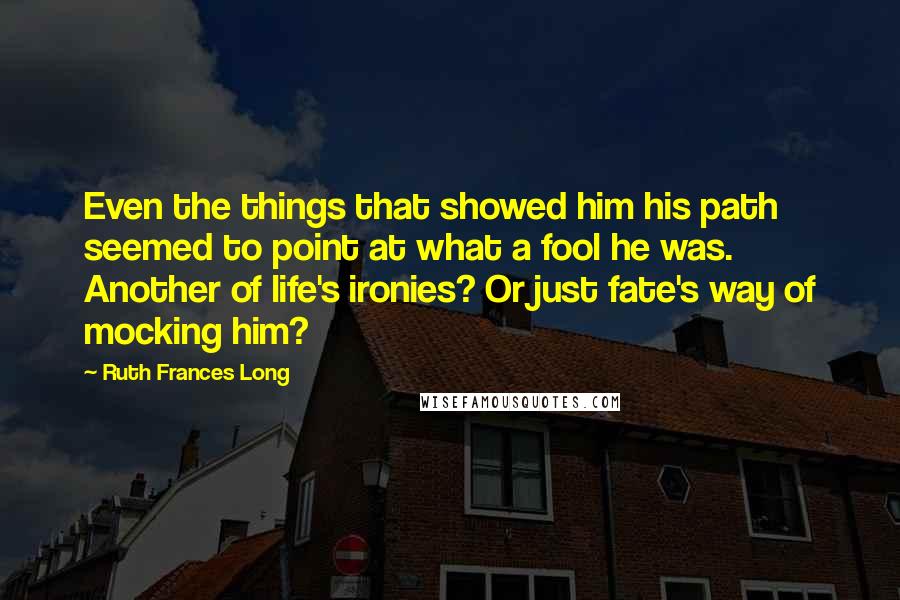 Ruth Frances Long Quotes: Even the things that showed him his path seemed to point at what a fool he was. Another of life's ironies? Or just fate's way of mocking him?