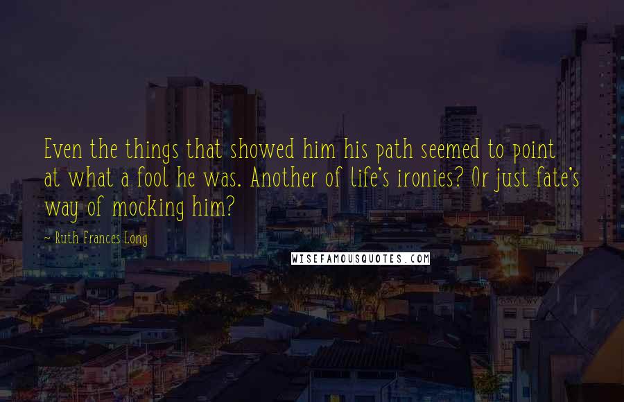 Ruth Frances Long Quotes: Even the things that showed him his path seemed to point at what a fool he was. Another of life's ironies? Or just fate's way of mocking him?