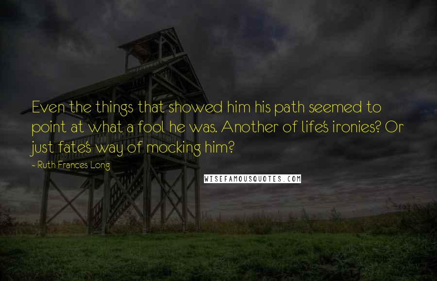 Ruth Frances Long Quotes: Even the things that showed him his path seemed to point at what a fool he was. Another of life's ironies? Or just fate's way of mocking him?