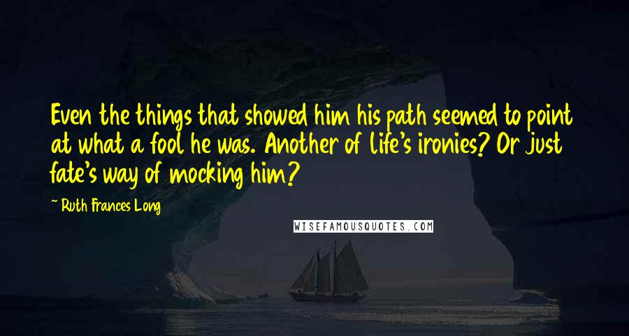 Ruth Frances Long Quotes: Even the things that showed him his path seemed to point at what a fool he was. Another of life's ironies? Or just fate's way of mocking him?