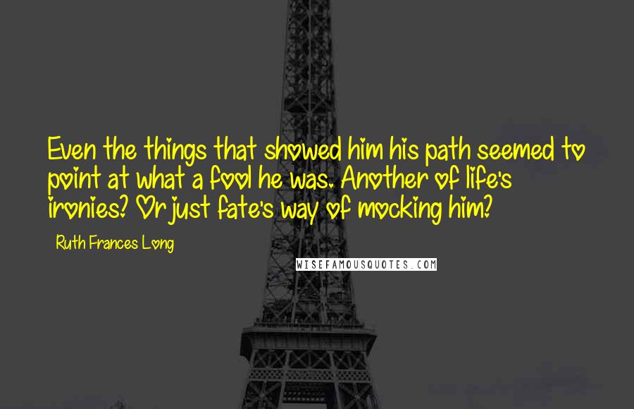 Ruth Frances Long Quotes: Even the things that showed him his path seemed to point at what a fool he was. Another of life's ironies? Or just fate's way of mocking him?