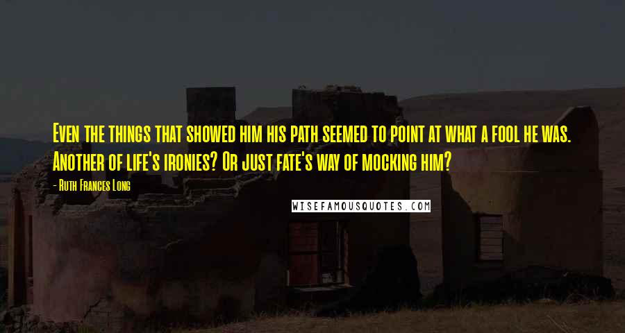 Ruth Frances Long Quotes: Even the things that showed him his path seemed to point at what a fool he was. Another of life's ironies? Or just fate's way of mocking him?