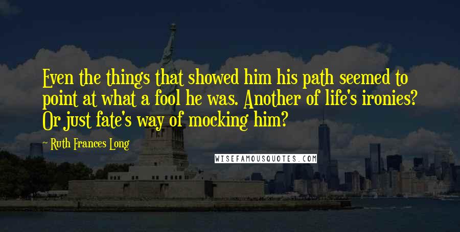 Ruth Frances Long Quotes: Even the things that showed him his path seemed to point at what a fool he was. Another of life's ironies? Or just fate's way of mocking him?