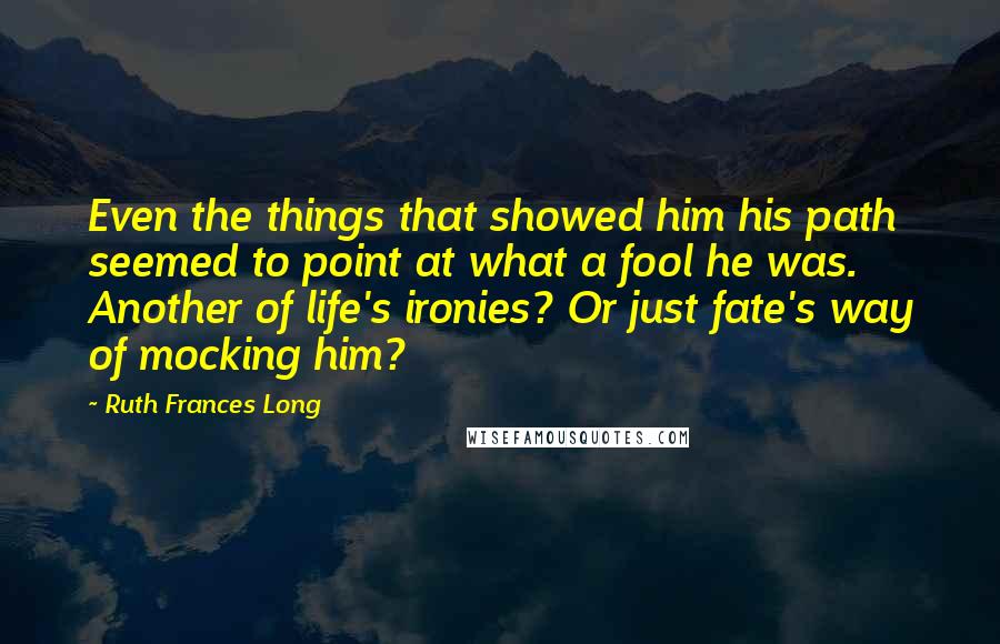 Ruth Frances Long Quotes: Even the things that showed him his path seemed to point at what a fool he was. Another of life's ironies? Or just fate's way of mocking him?