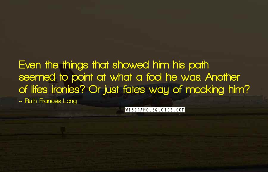 Ruth Frances Long Quotes: Even the things that showed him his path seemed to point at what a fool he was. Another of life's ironies? Or just fate's way of mocking him?