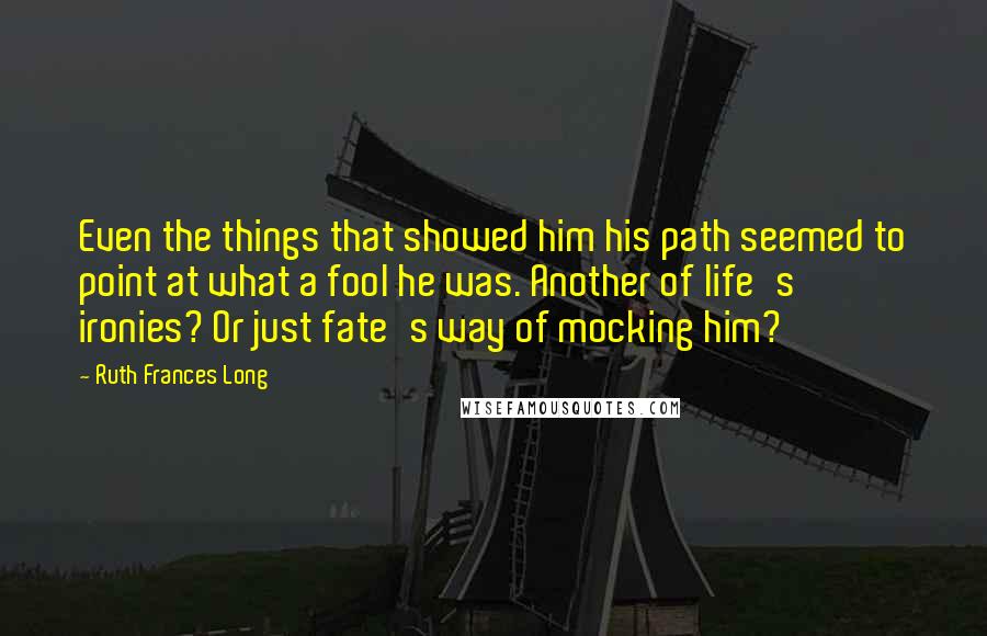 Ruth Frances Long Quotes: Even the things that showed him his path seemed to point at what a fool he was. Another of life's ironies? Or just fate's way of mocking him?