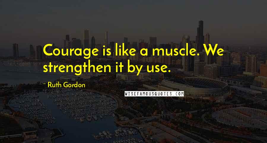 Ruth Gordon Quotes: Courage is like a muscle. We strengthen it by use.