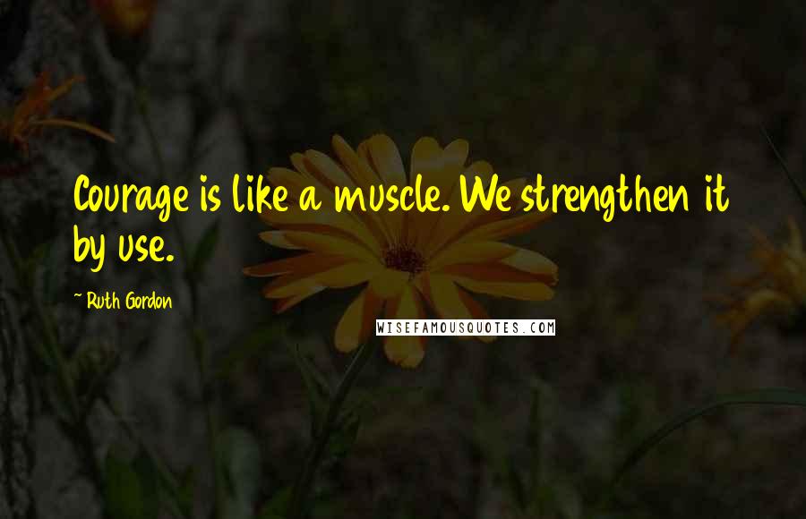 Ruth Gordon Quotes: Courage is like a muscle. We strengthen it by use.