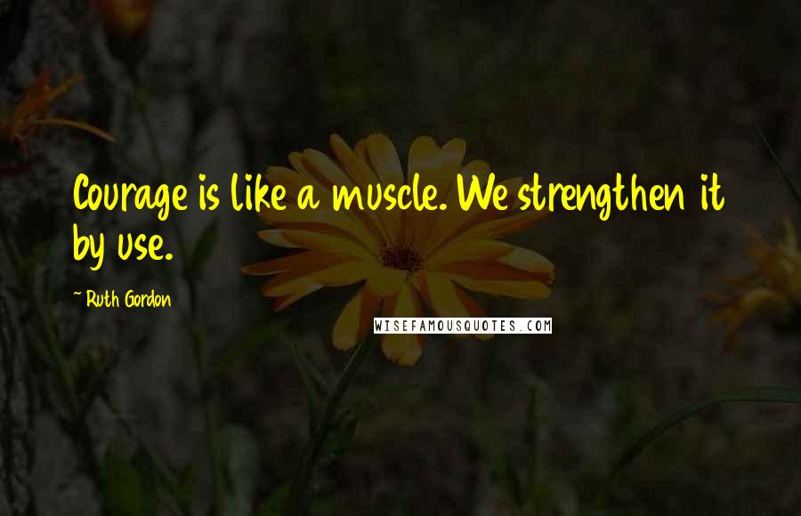 Ruth Gordon Quotes: Courage is like a muscle. We strengthen it by use.