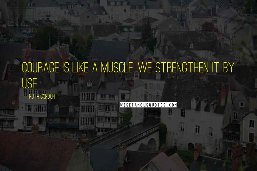 Ruth Gordon Quotes: Courage is like a muscle. We strengthen it by use.