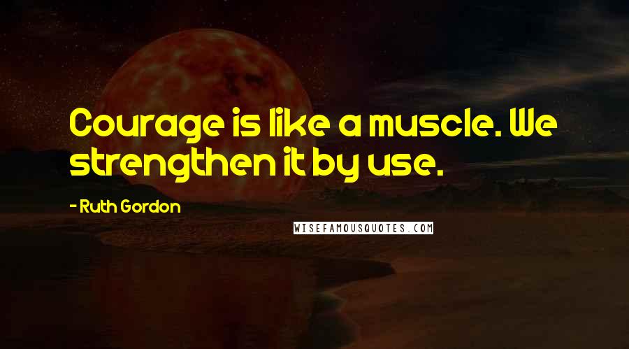 Ruth Gordon Quotes: Courage is like a muscle. We strengthen it by use.