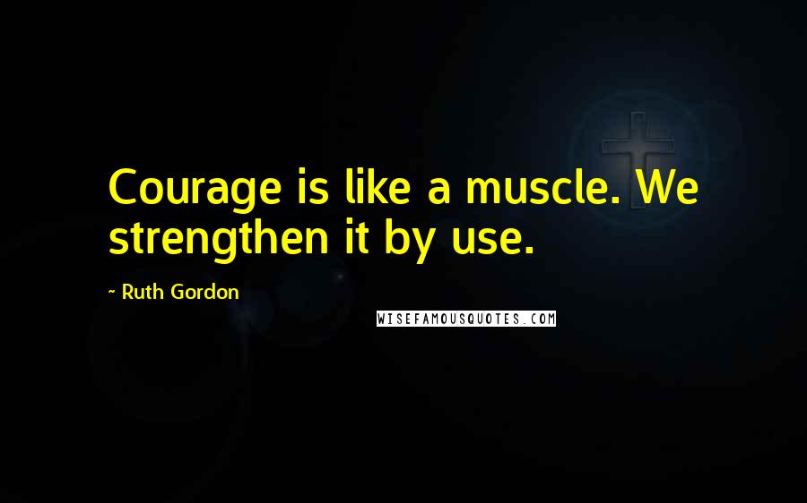 Ruth Gordon Quotes: Courage is like a muscle. We strengthen it by use.