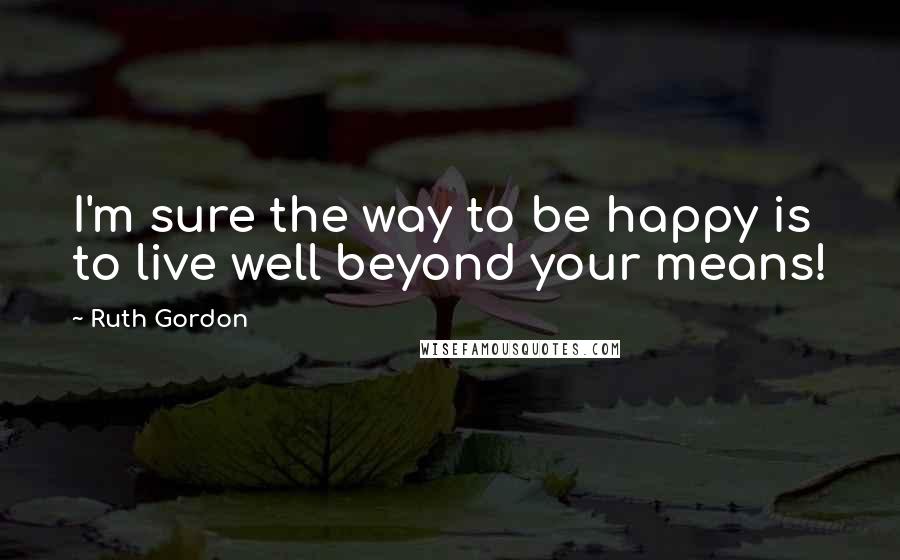 Ruth Gordon Quotes: I'm sure the way to be happy is to live well beyond your means!