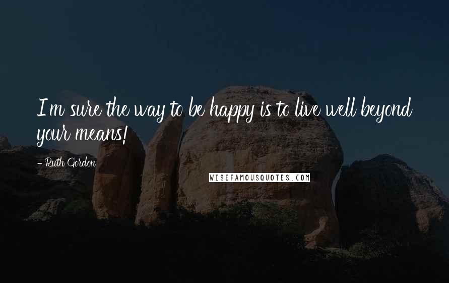 Ruth Gordon Quotes: I'm sure the way to be happy is to live well beyond your means!